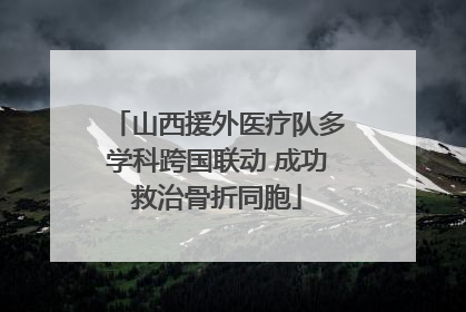 山西援外医疗队多学科跨国联动 成功救治骨折同胞