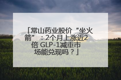 常山药业股价“坐火箭”：2个月上涨近2倍 GLP-1减重市场能兑现吗？