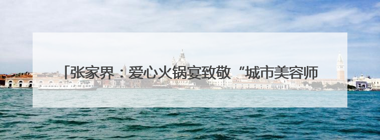 张家界：爱心火锅宴致敬“城市美容师” 300余名环卫工人共享端午温情