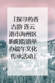 探寻药香古韵 连云港市海州区朐阳街道举办端午文化传承活动