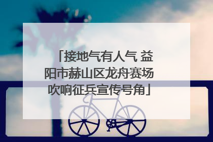 接地气有人气 益阳市赫山区龙舟赛场吹响征兵宣传号角