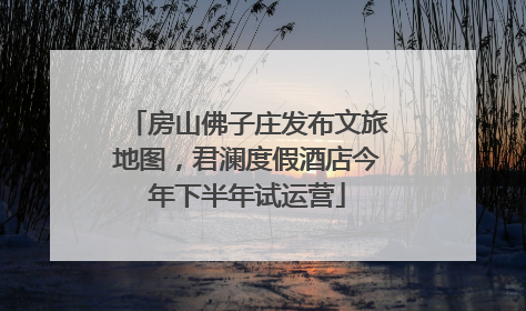 房山佛子庄发布文旅地图，君澜度假酒店今年下半年试运营