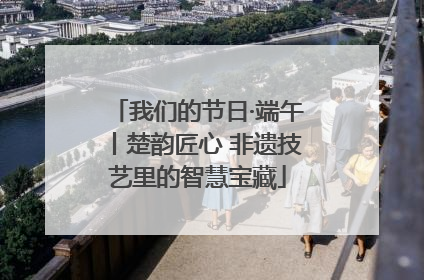 我们的节日·端午丨楚韵匠心 非遗技艺里的智慧宝藏