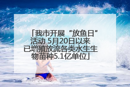我市开展“放鱼日”活动 5月20日以来已增殖放流各类水生生物苗种5.1亿单位