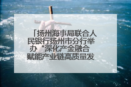 扬州海事局联合人民银行扬州市分行举办“深化产金融合 赋能产业链高质量发展”共建联学活动