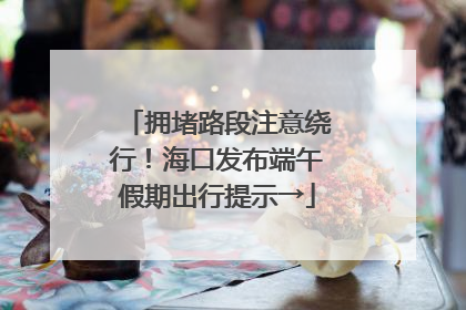 拥堵路段注意绕行！海口发布端午假期出行提示→