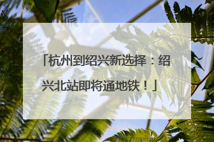 杭州到绍兴新选择：绍兴北站即将通地铁！