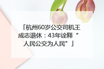杭州60岁公交司机王成志退休：43年诠释“人民公交为人民”