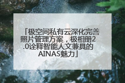 极空间私有云深化完善照片管理方案，极相册2.0诠释智能人文兼具的AINAS魅力