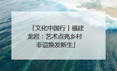 文化中国行丨福建龙岩：艺术点亮乡村 非遗焕发新生