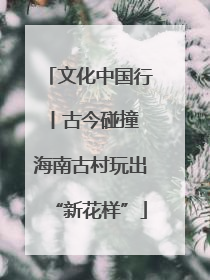 文化中国行丨古今碰撞 海南古村玩出“新花样”