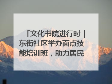 文化书院进行时｜东街社区举办面点技能培训班，助力居民就业创业！