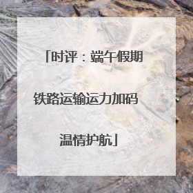时评：端午假期铁路运输运力加码 温情护航