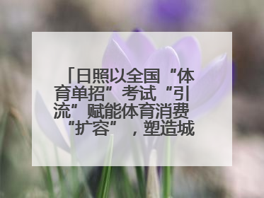 日照以全国“体育单招”考试“引流”赋能体育消费“扩容”，塑造城市经济的多维“增长极”——校地“携手”，打造“以赛营城”新范式