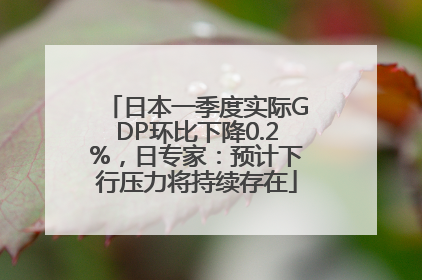 日本一季度实际GDP环比下降0.2%，日专家：预计下行压力将持续存在