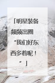 明星装备频频出圈 “我们好东西多着呢！”