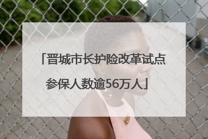 晋城市长护险改革试点参保人数逾56万人