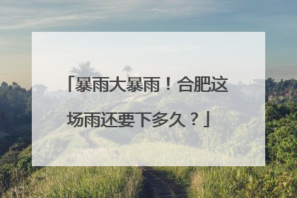 暴雨大暴雨！合肥这场雨还要下多久？