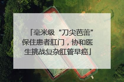 毫米级“刀尖芭蕾”保住患者肛门，协和医生挑战复杂肛管早癌