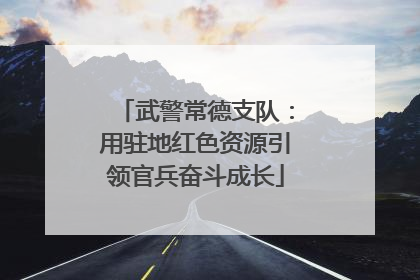 武警常德支队：用驻地红色资源引领官兵奋斗成长