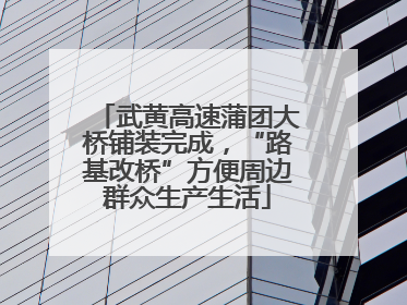 武黄高速蒲团大桥铺装完成，“路基改桥”方便周边群众生产生活