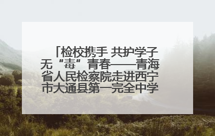 检校携手 共护学子无“毒”青春——青海省人民检察院走进西宁市大通县第一完全中学开展禁毒宣传侧记