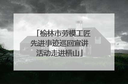 榆林市劳模工匠先进事迹巡回宣讲活动走进横山