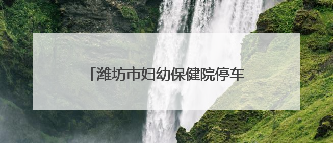 潍坊市妇幼保健院停车攻略：同一用户当日限2辆，可多次免费出场