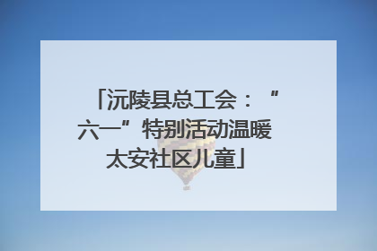沅陵县总工会：“六一”特别活动温暖太安社区儿童