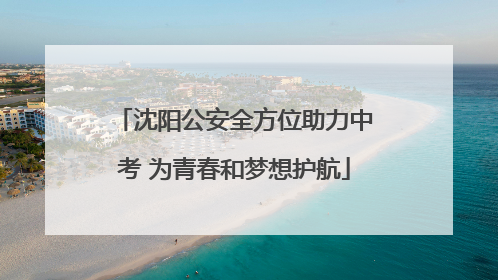 沈阳公安全方位助力中考 为青春和梦想护航