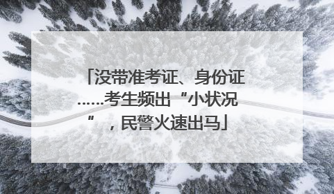 没带准考证、身份证……考生频出“小状况”，民警火速出马