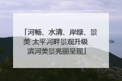河畅、水清、岸绿、景美 太平河畔景观升级 滨河美景亮丽呈现