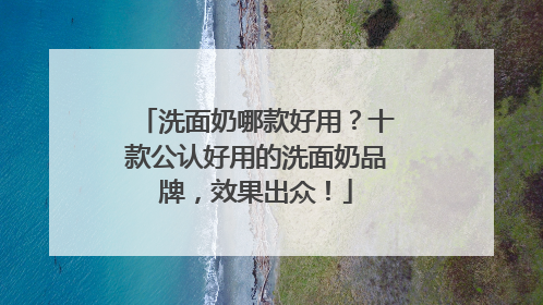 洗面奶哪款好用？十款公认好用的洗面奶品牌，效果出众！