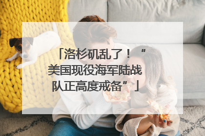 洛杉矶乱了！“美国现役海军陆战队正高度戒备”