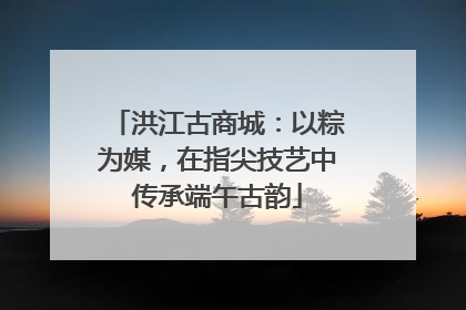 洪江古商城：以粽为媒，在指尖技艺中传承端午古韵