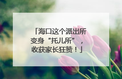 海口这个派出所变身“托儿所”，收获家长狂赞！