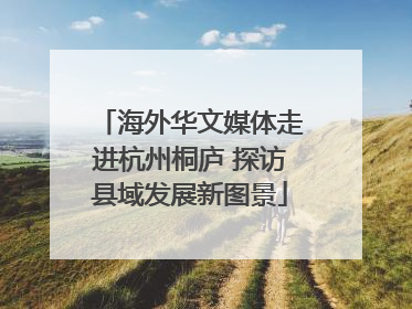 海外华文媒体走进杭州桐庐 探访县域发展新图景