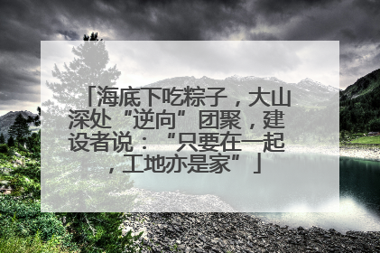 海底下吃粽子，大山深处“逆向”团聚，建设者说：“只要在一起，工地亦是家”