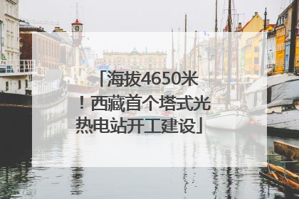 海拔4650米！西藏首个塔式光热电站开工建设