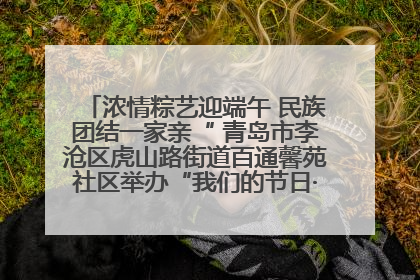 浓情粽艺迎端午 民族团结一家亲“ 青岛市李沧区虎山路街道百通馨苑社区举办“我们的节日·端午“主题活动