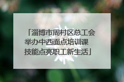 淄博市周村区总工会举办中西面点培训课 技能点亮职工新生活