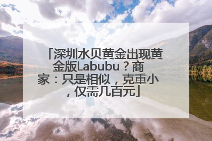 深圳水贝黄金出现黄金版Labubu？商家：只是相似，克重小，仅需几百元