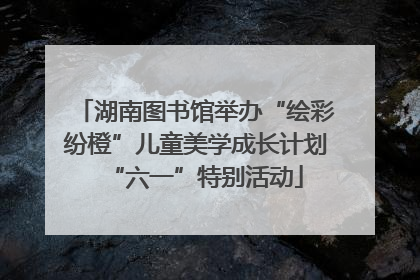 湖南图书馆举办“绘彩纷橙”儿童美学成长计划“六一”特别活动