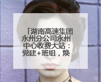 湖南高速集团永州分公司永州中心收费大站：党建+班组，焕发内在活力