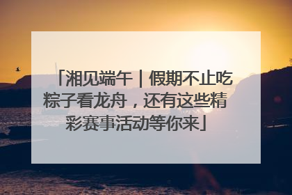湘见端午｜假期不止吃粽子看龙舟，还有这些精彩赛事活动等你来