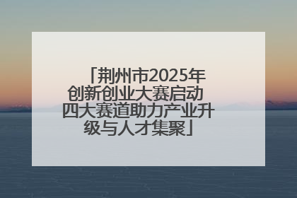 荆州市2025年创新创业大赛启动 四大赛道助力产业升级与人才集聚