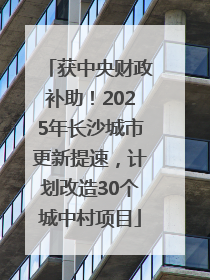 获中央财政补助！2025年长沙城市更新提速，计划改造30个城中村项目