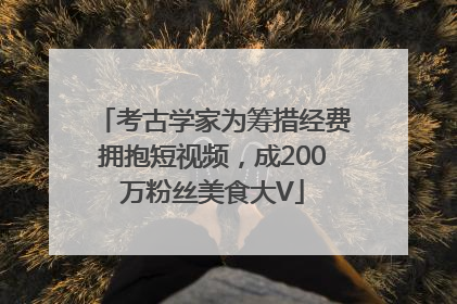 考古学家为筹措经费拥抱短视频，成200万粉丝美食大V