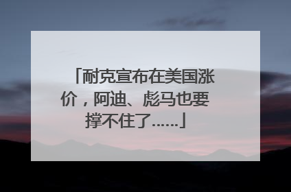 耐克宣布在美国涨价，阿迪、彪马也要撑不住了……
