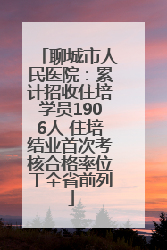 聊城市人民医院：累计招收住培学员1906人 住培结业首次考核合格率位于全省前列